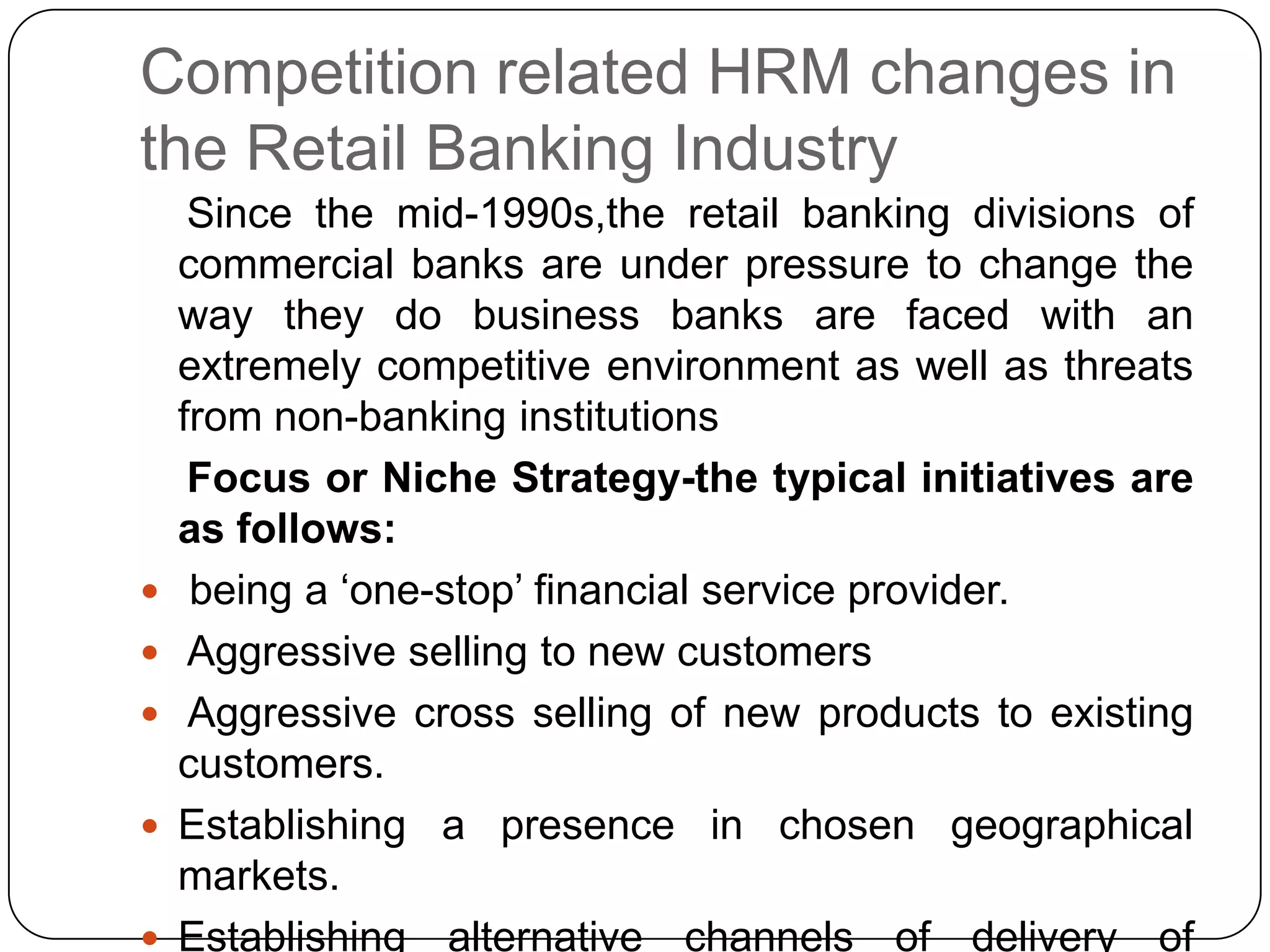 Competition related HRM changes in
the Retail Banking Industry







Since the mid-1990s,the retail banking divisions of
commercial banks are under pressure to change the
way they do business banks are faced with an
extremely competitive environment as well as threats
from non-banking institutions
Focus or Niche Strategy-the typical initiatives are
as follows:
being a „one-stop‟ financial service provider.
Aggressive selling to new customers
Aggressive cross selling of new products to existing
customers.
Establishing a presence in chosen geographical
markets.
Establishing alternative channels of delivery of

 