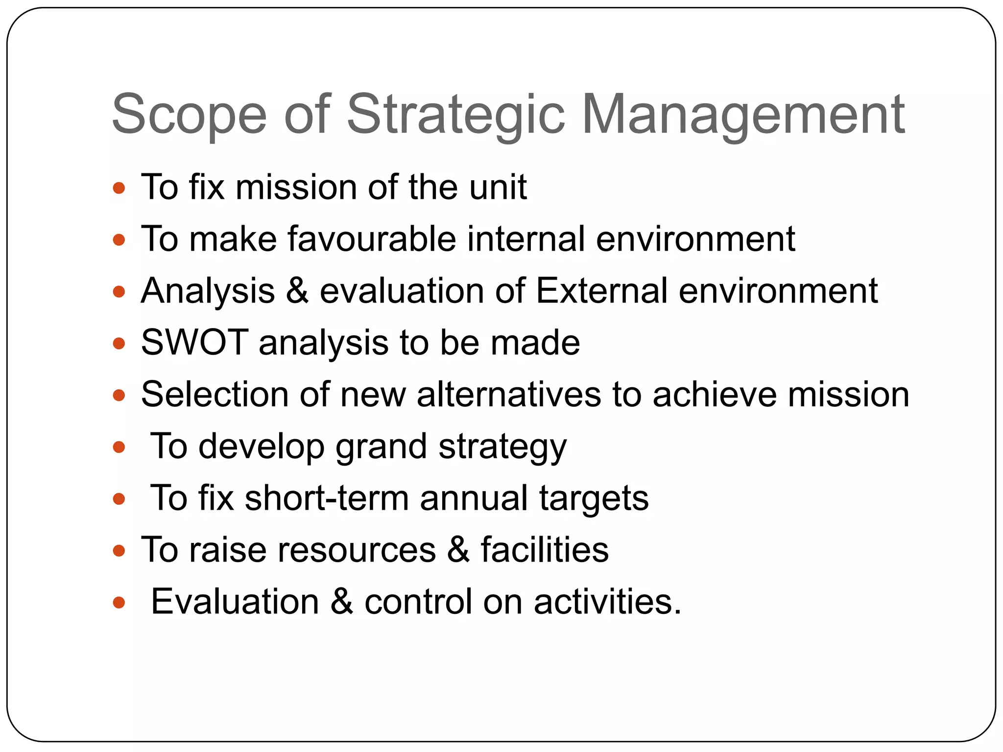 Scope of Strategic Management
 To fix mission of the unit
 To make favourable internal environment
 Analysis & evaluation of External environment
 SWOT analysis to be made
 Selection of new alternatives to achieve mission

 To develop grand strategy
 To fix short-term annual targets
 To raise resources & facilities
 Evaluation & control on activities.

 