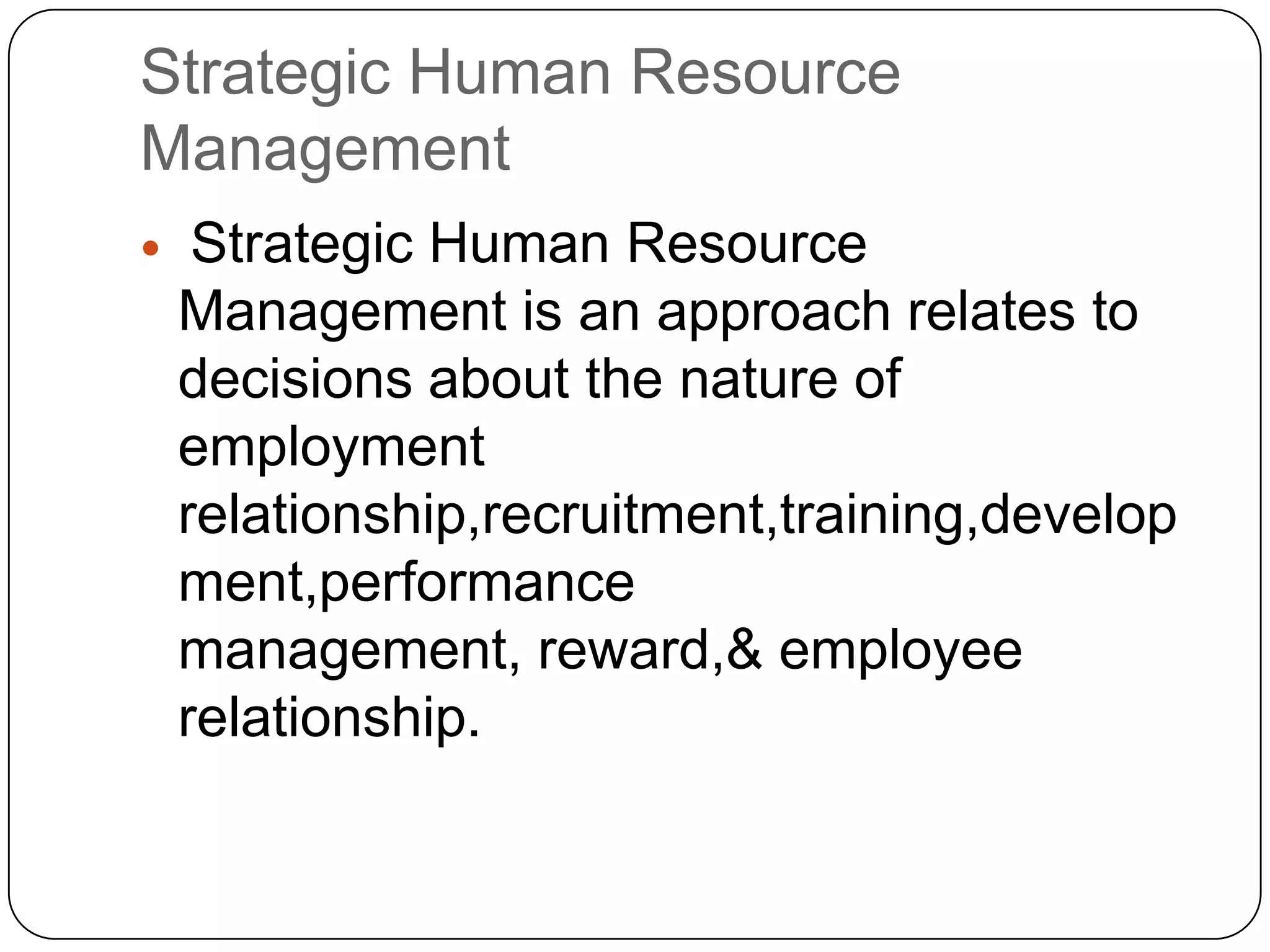 Strategic Human Resource
Management


Strategic Human Resource
Management is an approach relates to
decisions about the nature of
employment
relationship,recruitment,training,develop
ment,performance
management, reward,& employee
relationship.

 