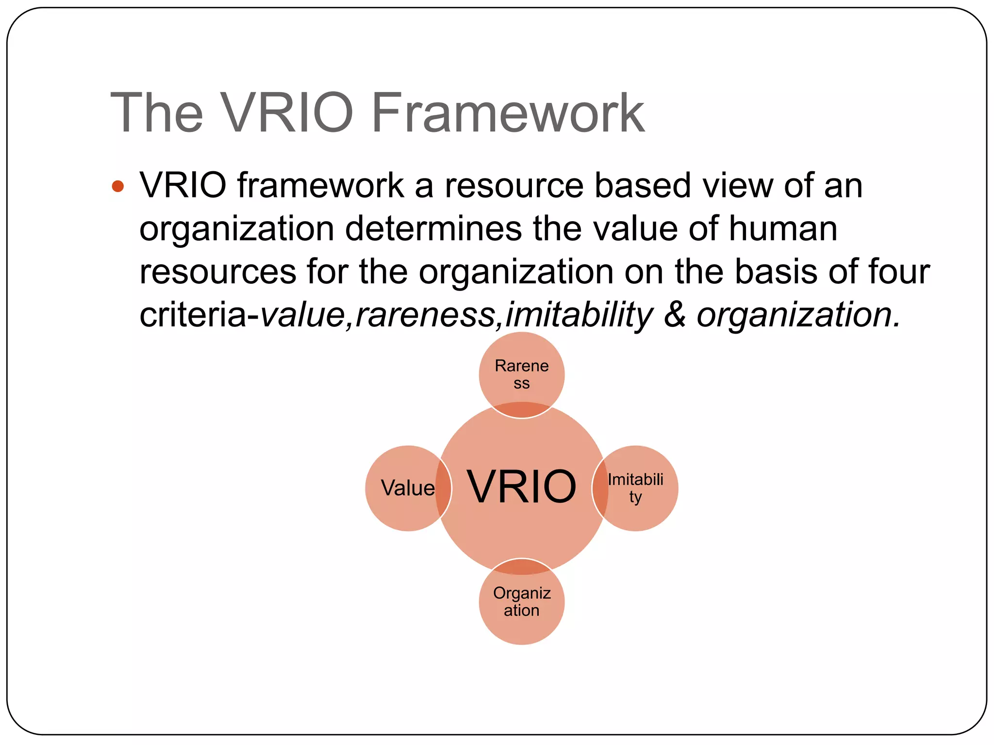 The VRIO Framework
 VRIO framework a resource based view of an

organization determines the value of human
resources for the organization on the basis of four
criteria-value,rareness,imitability & organization.
Rarene
ss

Value

VRIO
Organiz
ation

Imitabili
ty

 