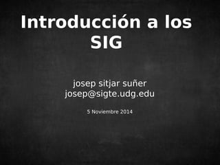 Introducción a los 
SIG 
josep sitjar suñer 
josep@sigte.udg.edu 
5 Noviembre 2014 
 