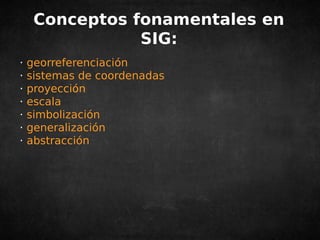 Conceptos fonamentales en 
SIG: 
· georreferenciación 
· sistemas de coordenadas 
· proyección 
· escala 
· simbolización 
· generalización 
· abstracción 
 