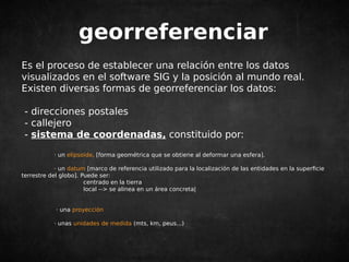 georreferenciar 
Es el proceso de establecer una relación entre los datos 
visualizados en el software SIG y la posición al mundo real. 
Existen diversas formas de georreferenciar los datos: 
- direcciones postales 
- callejero 
- sistema de coordenadas, constituido por: 
· un elipsoide, [forma geométrica que se obtiene al deformar una esfera]. 
· un datum [marco de referencia utilizado para la localización de las entidades en la superficie 
terrestre del globo]. Puede ser: 
centrado en la tierra 
local --> se alinea en un área concreta| 
· una proyección 
· unas unidades de medida (mts, km, peus...) 
 