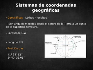 Sistemas de coordenadas 
geográficas 
· Geográficas : Latitud - longitud 
- Son ángulos medidos desde el centro de la Tierra a un punto 
de la superficie terrestre. 
- Latitud de E-W 
- Long de N-S 
· Posición p.ej: 
41º 35’ 12’’ 
2º 40’ 35.05’’ 
 
