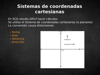 Sistemas de coordenadas 
cartesianas 
· En SCG resulta difícil hacer cálculos. 
· Se utiliza el Sistema de coordenadas cartesianas (o planares) 
· La conversión causa distorsiones: 
- forma 
- área 
- distancia 
- dirección 
 