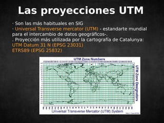 Las proyecciones UTM 
· Son las más habituales en SIG 
· Universal Transverse mercator (UTM) - estandarte mundial 
para el intercambio de datos geográficos-. 
. Proyección más utilizada por la cartografía de Catalunya: 
UTM Datum 31 N (EPSG 23031) 
ETRS89 (EPSG 25832) 
 