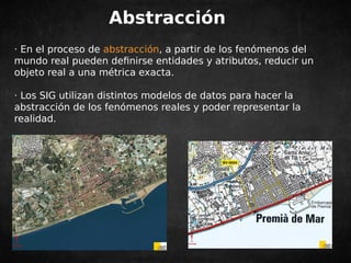 Abstracción 
· En el proceso de abstracción, a partir de los fenómenos del 
mundo real pueden definirse entidades y atributos, reducir un 
objeto real a una métrica exacta. 
· Los SIG utilizan distintos modelos de datos para hacer la 
abstracción de los fenómenos reales y poder representar la 
realidad. 
 