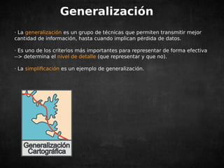 Generalización 
· La generalización es un grupo de técnicas que permiten transmitir mejor 
cantidad de información, hasta cuando implican pérdida de datos. 
· Es uno de los criterios más importantes para representar de forma efectiva 
--> determina el nivel de detalle (que representar y que no). 
· La simplificación es un ejemplo de generalización. 
 