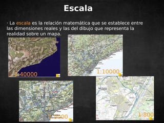 Escala 
· La escala es la relación matemática que se establece entre 
las dimensiones reales y las del dibujo que representa la 
realidad sobre un mapa. 
1:40000 1:10000 
1:5000 1:800 
 