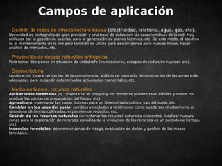 Campos de aplicación 
· Gestión de redes de infraestructura básica (electricidad, telefonía, agua, gas, etc). 
Necesidad de cartografía de gran precisión y una base de datos con las características de la red. Muy 
utilizada por la gestión de averías, para la generación de planos técnicos, etc. De este modo, el objetivo 
es el mantenimiento de la red pero también se utiliza para decidir donde abrir nuevas líneas, hacer 
análisis de mercados, etc. 
· Prevención de riesgos naturales antrópicos 
Para tomar decisiones en situación de catástrofe (inundaciones, escapes de radiación nuclear, etc). 
· Geomerketing 
Localización y caracterización de la competencia, análisis de mercado, determinación de las zonas más 
adecuadas para expandir determinadas actividades comerciales, etc. 
· Medio ambiente: recursos naturales 
Aplicaciones forestales (ej.: inventariar el bosque y ver donde se pueden talar árboles y donde no, 
analizar las pautas de propagación del fuego, etc). 
Agricultura: inventariar las zonas óptimas para un determinado cultivo, uso del suelo, etc. 
Cambios en los usos del suelo: cambios vinculados a fenómenos como puede ser el urbanismo, el 
abandono de tierras cultivadas, expansión de regadíos, etc. 
Gestión de los recursos naturales (inventariar los recursos naturales existentes, localizar nuevas 
zonas para la exploración de recursos, estudios de la evolución de los recursos en un período de tiempo, 
etc). 
Incendios forestales: determinar zonas de riesgo, evaluación de daños y gestión de las masas 
forestales. 
 