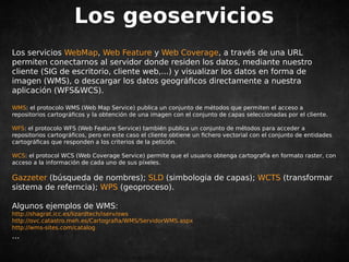 Los geoservicios 
Los servicios WebMap, Web Feature y Web Coverage, a través de una URL 
permiten conectarnos al servidor donde residen los datos, mediante nuestro 
cliente (SIG de escritorio, cliente web,...) y visualizar los datos en forma de 
imagen (WMS), o descargar los datos geográficos directamente a nuestra 
aplicación (WFS&WCS). 
WMS: el protocolo WMS (Web Map Service) publica un conjunto de métodos que permiten el acceso a 
repositorios cartográficos y la obtención de una imagen con el conjunto de capas seleccionadas por el cliente. 
WFS: el protocolo WFS (Web Feature Service) también publica un conjunto de métodos para acceder a 
repositorios cartográficos, pero en este caso el cliente obtiene un fichero vectorial con el conjunto de entidades 
cartográficas que responden a los criterios de la petición. 
WCS: el protocol WCS (Web Coverage Service) permite que el usuario obtenga cartografía en formato raster, con 
acceso a la información de cada uno de sus píxeles. 
Gazzeter (búsqueda de nombres); SLD (simbologia de capas); WCTS (transformar 
sistema de referncia); WPS (geoproceso). 
Algunos ejemplos de WMS: 
http://shagrat.icc.es/lizardtech/iserv/ows 
http://ovc.catastro.meh.es/Cartografia/WMS/ServidorWMS.aspx 
http://wms-sites.com/catalog 
... 
 