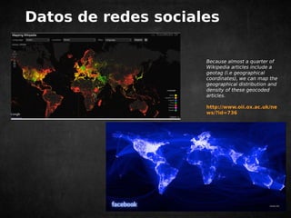 Datos de redes sociales 
Because almost a quarter of 
Wikipedia articles include a 
geotag (i.e geographical 
coordinates), we can map the 
geographical distribution and 
density of these geocoded 
articles. 
http://www.oii.ox.ac.uk/ne 
ws/?id=736 
 