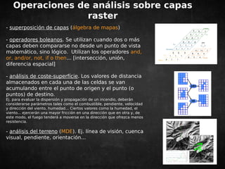 Operaciones de análisis sobre capas 
raster 
- superposición de capas (álgebra de mapas) 
- operadores boleanos. Se utilizan cuando dos o más 
capas deben compararse no desde un punto de vista 
matemático, sino lógico. Utilizan los operadores and, 
or, and/or, not, if o then... [intersección, unión, 
diferencia espacial] 
- análisis de coste-superfície. Los valores de distancia 
almacenados en cada una de las celdas se van 
acumulando entre el punto de origen y el punto (o 
puntos) de destino. 
Ej. para evaluar la dispersión y propagación de un incendio, deberán 
considerarse parámetros tales como el combustible, pendiente, velocidad 
y dirección del viento, humedad... Ciertos valores como la humedad, el 
viento... ejercerán una mayor fricción en una dirección que en otra y, de 
este modo, el fuego tenderá a moverse en la dirección que ofrezca menos 
resistencia. 
- análisis del terreno (MDE). Ej. línea de visión, cuenca 
visual, pendiente, orientación... 
 
