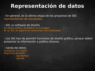 Representación de datos 
- En general, es la última etapa de los proyectos de SIG: 
representación de resultados. 
- SIG vs software de Diseño 
En diseño gráfico, el objetivo es la imagen. 
En un SIG, el objetivo es representar unos resultados. 
- Los SIG han de permitir funciones de diseño gráfico, porque deben 
presentar la información a público diverso. 
- Salida de datos: 
Analógicos (en papel) 
Digital (en pantalla): 
. sig desktop 
. sig web 
 