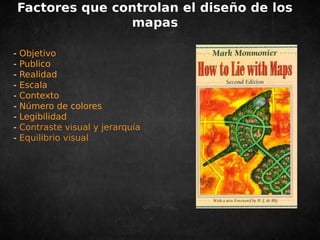 Factores que controlan el diseño de los 
mapas 
- Objetivo 
- Publico 
- Realidad 
- Escala 
- Contexto 
- Número de colores 
- Legibilidad 
- Contraste visual y jerarquía 
- Equilibrio visual 
 