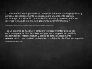 - "Una compilación organizada de hardware, software, datos geográficos y 
personal convenientemente designado para una eficiente captura, 
almacenaje, actualización, manipulación, análisis y representación en 
diversas formas de información geográfica georreferenciada. " 
(Understanding GIS. The Arc/Info Method, Environamental Systems Research Institute, Inc.) 
- Es un sistema de hardware, software y procedimientos que se han 
elaborado para facilitar la obtención, gestión, manipulación, análisis, 
modernización, representación y salida de datos espacialmente 
referenciados, para resolver problemas complejos de planificación y gestión. 
NCGIA (Goodchild i Kemp), 1990. 
 