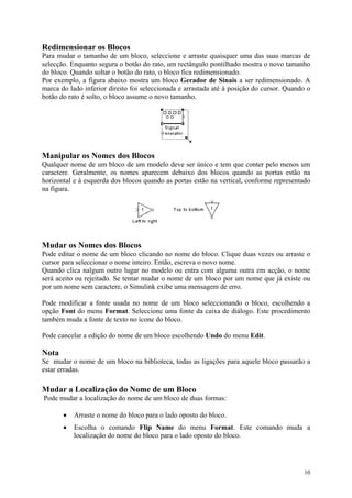 10
Redimensionar os Blocos
Para mudar o tamanho de um bloco, seleccione e arraste quaisquer uma das suas marcas de
selecção. Enquanto segura o botão do rato, um rectângulo pontilhado mostra o novo tamanho
do bloco. Quando soltar o botão do rato, o bloco fica redimensionado.
Por exemplo, a figura abaixo mostra um bloco Gerador de Sinais a ser redimensionado. A
marca do lado inferior direito foi seleccionada e arrastada até à posição do cursor. Quando o
botão do rato é solto, o bloco assume o novo tamanho.
Manipular os Nomes dos Blocos
Qualquer nome de um bloco de um modelo deve ser único e tem que conter pelo menos um
caractere. Geralmente, os nomes aparecem debaixo dos blocos quando as portas estão na
horizontal e à esquerda dos blocos quando as portas estão na vertical, conforme representado
na figura.
Mudar os Nomes dos Blocos
Pode editar o nome de um bloco clicando no nome do bloco. Clique duas vezes ou arraste o
cursor para seleccionar o nome inteiro. Então, escreva o novo nome.
Quando clica nalgum outro lugar no modelo ou entra com alguma outra em acção, o nome
será aceito ou rejeitado. Se tentar mudar o nome de um bloco por um nome que já existe ou
por um nome sem caractere, o Simulink exibe uma mensagem de erro.
Pode modificar a fonte usada no nome de um bloco seleccionando o bloco, escolhendo a
opção Font do menu Format. Seleccione uma fonte da caixa de diálogo. Este procedimento
também muda a fonte de texto no ícone do bloco.
Pode cancelar a edição do nome de um bloco escolhendo Undo do menu Edit.
Nota
Se mudar o nome de um bloco na biblioteca, todas as ligações para aquele bloco passarão a
estar erradas.
Mudar a Localização do Nome de um Bloco
Pode mudar a localização do nome de um bloco de duas formas:
• Arraste o nome do bloco para o lado oposto do bloco.
• Escolha o comando Flip Name do menu Format. Este comando muda a
localização do nome do bloco para o lado oposto do bloco.
 