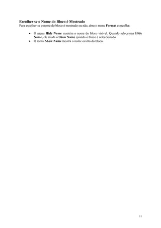11
Escolher se o Nome do Bloco é Mostrado
Para escolher se o nome do bloco é mostrado ou não, abra o menu Format e escolha:
• O menu Hide Name mantém o nome do bloco visível. Quando selecciona Hide
Name, ele muda o Show Name quando o bloco é seleccionado.
• O menu Show Name mostra o nome oculto do bloco.
 