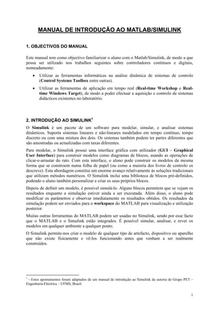 1
MANUAL DE INTRODUÇÃO AO MATLAB/SIMULINK
1. OBJECTIVOS DO MANUAL
Este manual tem como objectivo familiarizar o aluno com o Matlab/Simulink, de modo a que
possa ser utilizado nos trabalhos seguintes sobre controladores contínuos e digitais,
nomeadamente:
• Utilizar as ferramentas informáticas na análise dinâmica de sistemas de controlo
(Control Systems Toolbox entre outras).
• Utilizar as ferramentas de aplicação em tempo real (Real-time Workshop e Real-
time Windows Target), de modo a poder efectuar a aquisição e controlo de sistemas
didácticos existentes no laboratório.
2. INTRODUÇÃO AO SIMULINK1
O Simulink é um pacote de um software para modelar, simular, e analisar sistemas
dinâmicos. Suporta sistemas lineares e não-lineares modelados em tempo contínuo, tempo
discreto ou com uma mistura dos dois. Os sistemas também podem ter partes diferentes que
são amostradas ou actualizadas com taxas diferentes.
Para modelar, o Simulink possui uma interface gráfica com utilizador (GUI – Graphical
User Interface) para construir modelos como diagramas de blocos, usando as operações de
clicar-e-arrastar do rato. Com esta interface, o aluno pode construir os modelos da mesma
forma que se constroem numa folha de papel (ou como a maioria dos livros de controlo os
descreve). Esta abordagem constitui um enorme avanço relativamente às soluções tradicionais
que utilizam métodos numéricos. O Simulink inclui uma biblioteca de blocos pré-definidos,
podendo o aluno também personalizar e criar os seus próprios blocos.
Depois de definir um modelo, é possível simulá-lo. Alguns blocos permitem que se vejam os
resultados enquanto a simulação estiver ainda a ser executada. Além disso, o aluno pode
modificar os parâmetros e observar imediatamente os resultados obtidos. Os resultados da
simulação podem ser enviados para o workspace do MATLAB para visualização e utilização
posterior.
Muitas outras ferramentas do MATLAB podem ser usadas no Simulink, sendo por esse facto
que o MATLAB e o Simulink estão integrados. É possível simular, analisar, e rever os
modelos em qualquer ambiente a qualquer ponto.
O Simulink permite-nos criar o modelo de qualquer tipo de artefacto, dispositivo ou aparelho
que não existe fisicamente e vê-los funcionando antes que venham a ser realmente
construídos.
1
- Estes apontamentos foram adaptados de um manual de introdução ao Simulink da autoria de Grupo PET –
Engenharia Eléctrica – UFMS, Brasil.
 