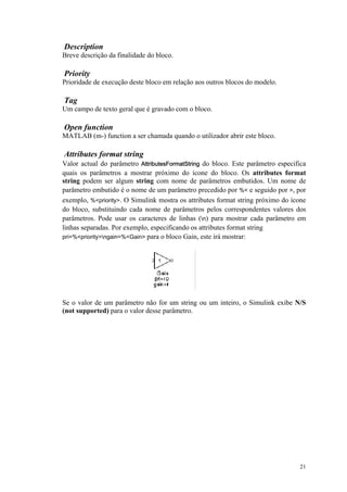21
Description
Breve descrição da finalidade do bloco.
Priority
Prioridade de execução deste bloco em relação aos outros blocos do modelo.
Tag
Um campo de texto geral que é gravado com o bloco.
Open function
MATLAB (m-) function a ser chamada quando o utilizador abrir este bloco.
Attributes format string
Valor actual do parâmetro AttributesFormatString do bloco. Este parâmetro especifica
quais os parâmetros a mostrar próximo do ícone do bloco. Os attributes format
string podem ser algum string com nome de parâmetros embutidos. Um nome de
parâmetro embutido é o nome de um parâmetro precedido por %< e seguido por >, por
exemplo, %<priority>. O Simulink mostra os attributes format string próximo do ícone
do bloco, substituindo cada nome de parâmetros pelos correspondentes valores dos
parâmetros. Pode usar os caracteres de linhas (n) para mostrar cada parâmetro em
linhas separadas. Por exemplo, especificando os attributes format string
pri=%<priority>ngain=%<Gain> para o bloco Gain, este irá mostrar:
Se o valor de um parâmetro não for um string ou um inteiro, o Simulink exibe N/S
(not supported) para o valor desse parâmetro.
 