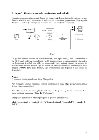 27
Exemplo 3: Sistema de controlo contínuo em anel fechado
Considere o seguinte diagrama de blocos no Simulink de um sistema de controlo em anel
fechado (nível de água). Neste caso, é utilizado um controlador proporcional (Kp), o ganho
do actuador (válvula) e a função de transferência do sistema fluídico (tanque):
0.2
valvula
4
10s+1
tanque
control
controlo
nivel_r
To Workspace1
nivel
To WorkspaceStep
Scope
5
Kp
Fig.9
Os gráficos obtidos através do Matlab/Simulink, para Kp=5 (azul), Kp=7.5 (vermelho) e
Kp=10 (verde), estão representados na Fig.10. Verifica-se que o erro em regime estacionário
vai diminuindo à medida que o Kp vai aumentando, como seria de esperar. No entanto, irá
existir sempre um erro residual, que só poderá ser removido através da introdução de acção
integral (NOTA: Para mais detalhes, ver apontamentos dos Capítulo 9 das folhas da
disciplina).
Notas:
O tempo de simulação utilizado foi de 20 segundos.
Para fornecer o sinal de entrada ao sistema foi utilizado o bloco Step, que gera uma entrada
degrau (neste caso unitário).
Para obter os dados de simulação, foi utilizado um Scope e a opção de escrever os dados
numa matriz do workspace (Bloco To Workspace).
Exemplo de comandos do Matlab para gerar os gráficos de simulação:
plot(tout,nivel_r,tout,nivel,'g'),grid,xlabel('tempo[s]'),ylabel('h
[m]')
 