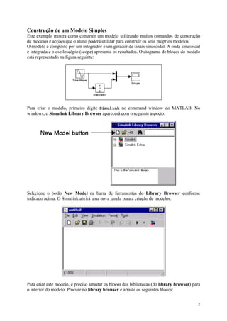 2
Construção de um Modelo Simples
Este exemplo mostra como construir um modelo utilizando muitos comandos de construção
de modelos e acções que o aluno poderá utilizar para construir os seus próprios modelos.
O modelo é composto por um integrador e um gerador de sinais sinusoidal. A onda sinusoidal
é integrada e o osciloscópio (scope) apresenta os resultados. O diagrama de blocos do modelo
está representado na figura seguinte:
Para criar o modelo, primeiro digite Simulink no command window do MATLAB. No
windows, o Simulink Library Browser aparecerá com o seguinte aspecto:
Selecione o botão New Model na barra de ferramentas do Library Browser conforme
indicado acima. O Simulink abrirá uma nova janela para a criação de modelos.
Para criar este modelo, é preciso arrastar os blocos das bibliotecas (do library browser) para
o interior do modelo. Procure no library browser e arraste os seguintes blocos:
 