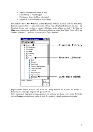3
• Sources library (o bloco Sine Wave)
• Sinks library (o bloco Scope)
• Continuous library (o bloco Integrator)
• Signals & Systems library (o bloco Mux)
Para copiar o bloco Sine Wave do Library Browser, primeiro expanda a árvore do Library
Browser para mostrar os blocos no Sources library. Faça isto clicando primeiro no sinal + do
Simulink library para mostrar as outras bibliotecas, então clique no sinal + do Sources
library para mostrar os seus blocos. Finalmente clique no bloco Sine Wave. Então o Library
browser irá aparecer conforme representado na figura seguinte.
Seguidamente, arraste o bloco Sine Wave do Library browser até a janela do modelo. O
Simulink cria uma cópia no ponto em que o colocar.
Outra maneira de fazer esta operação, consiste em accionar um clique com o botão direito do
rato em Sources e selecionar a opção de abrir. Irá aparecer a janela abaixo representada.
 