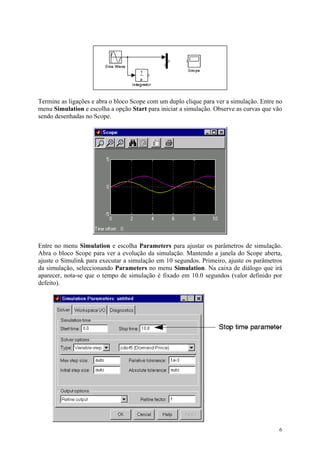 6
Termine as ligações e abra o bloco Scope com um duplo clique para ver a simulação. Entre no
menu Simulation e escolha a opção Start para iniciar a simulação. Observe as curvas que vão
sendo desenhadas no Scope.
Entre no menu Simulation e escolha Parameters para ajustar os parâmetros de simulação.
Abra o bloco Scope para ver a evolução da simulação. Mantendo a janela do Scope aberta,
ajuste o Simulink para executar a simulação em 10 segundos. Primeiro, ajuste os parâmetros
da simulação, seleccionando Parameters no menu Simulation. Na caixa de diálogo que irá
aparecer, nota-se que o tempo de simulação é fixado em 10.0 segundos (valor definido por
defeito).
 