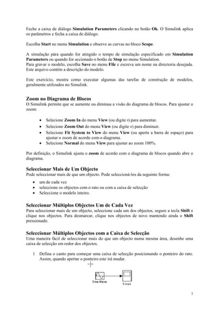 7
Feche a caixa de diálogo Simulation Parameters clicando no botão Ok. O Simulink aplica
os parâmetros e fecha a caixa de diálogo.
Escolha Start no menu Simulation e observe as curvas no bloco Scope.
A simulação pára quando for atingido o tempo de simulação especificado em Simulation
Parameters ou quando for accionado o botão de Stop no menu Simulation.
Para gravar o modelo, escolha Save no menu File e escreva um nome na directoria desejada.
Este arquivo contém a descrição do modelo.
Este exercício, mostra como executar algumas das tarefas de construção de modelos,
geralmente utilizados no Simulink.
Zoom no Diagrama de Blocos
O Simulink permite que se aumente ou diminua a visão do diagrama de blocos. Para ajustar o
zoom:
• Selecione Zoom In do menu View (ou digite r) para aumentar.
• Selecione Zoom Out do menu View (ou digite v) para diminuir.
• Selecione Fit System to View do menu View (ou aperte a barra de espaço) para
ajustar o zoom de acordo com o diagrama.
• Selecione Normal do menu View para ajustar ao zoom 100%.
Por definição, o Simulink ajusta o zoom de acordo com o diagrama de blocos quando abre o
diagrama.
Seleccionar Mais de Um Objecto
Pode seleccionar mais de que um objecto. Pode seleccioná-los da seguinte forma:
• um de cada vez
• seleccione os objectos com o rato ou com a caixa de selecção
• Seleccione o modelo inteiro.
Seleccionar Múltiplos Objectos Um de Cada Vez
Para seleccionar mais de um objecto, seleccione cada um dos objectos, segure a tecla Shift e
clique nos objectos. Para desmarcar, clique nos objectos de novo mantendo ainda o Shift
pressionado.
Seleccionar Múltiplos Objectos com a Caixa de Selecção
Uma maneira fácil de seleccionar mais do que um objecto numa mesma área, desenhe uma
caixa de selecção em redor dos objectos.
1 Defina o canto para começar uma caixa de selecção posicionando o ponteiro do rato.
Assim, quando apertar o ponteiro este irá mudar.
 