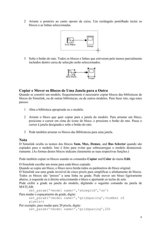 8
2 Arraste o ponteiro ao canto oposto da caixa. Um rectângulo pontilhado inclui os
blocos e as linhas seleccionadas.
3 Solte o botão do rato. Todos os blocos e linhas que estiverem pelo menos parcialmente
incluídos dentro caixa de selecção serão seleccionados.
Copiar e Mover os Blocos de Uma Janela para a Outra
Quando se constrói um modelo, frequentemente é necessário copiar blocos das bibliotecas de
blocos do Simulink, ou de outras bibliotecas, ou de outros modelos. Para fazer isto, siga estes
passos:
1 Abra a biblioteca apropriada ou o modelo.
2 Arraste o bloco que quer copiar para a janela do modelo. Para arrastar um bloco,
posicione o cursor em cima do ícone do bloco, e pressione o botão do rato. Passe o
cursor à janela designada e solte o botão do rato.
3 Pode também arrastar os blocos das Bibliotecas para uma janela.
Nota
O Simulink oculta os nomes dos blocos Sum, Mux, Demux, and Bus Selector quando são
copiados para o modelo. Isto é feito para evitar que sobrecarregue o modelo desnecessá-
riamente. (As formas destes blocos indicam claramente as suas respectivas funções.)
Pode também copiar os blocos usando os comandos Copiar and Colar do menu Edit.
O Simulink escolhe um nome para cada bloco copiado.
Quando se copia um bloco, o bloco novo herda todos os parâmetros do bloco original.
O Simulink usa uma grade invisível de cinco pixels para simplificar o alinhamento de blocos.
Todos os blocos são “presos” a uma linha na grade. Pode mover um bloco ligeiramente
abaixo, à esquerda ou à direita seleccionando o bloco e apertando as teclas de seta.
Pode exibir a grade na janela do modelo, digitando o seguinte comando na janela de
MATLAB:
set_param('<model name>','showgrid','on')
Para mudar o espaçamento da grade, digite:
set_param('<model name>','gridspacing',<number of
pixels>)
Por exemplo, para mudar para 20 pixels, digite:
set_param('<model name>','gridspacing',20)
 