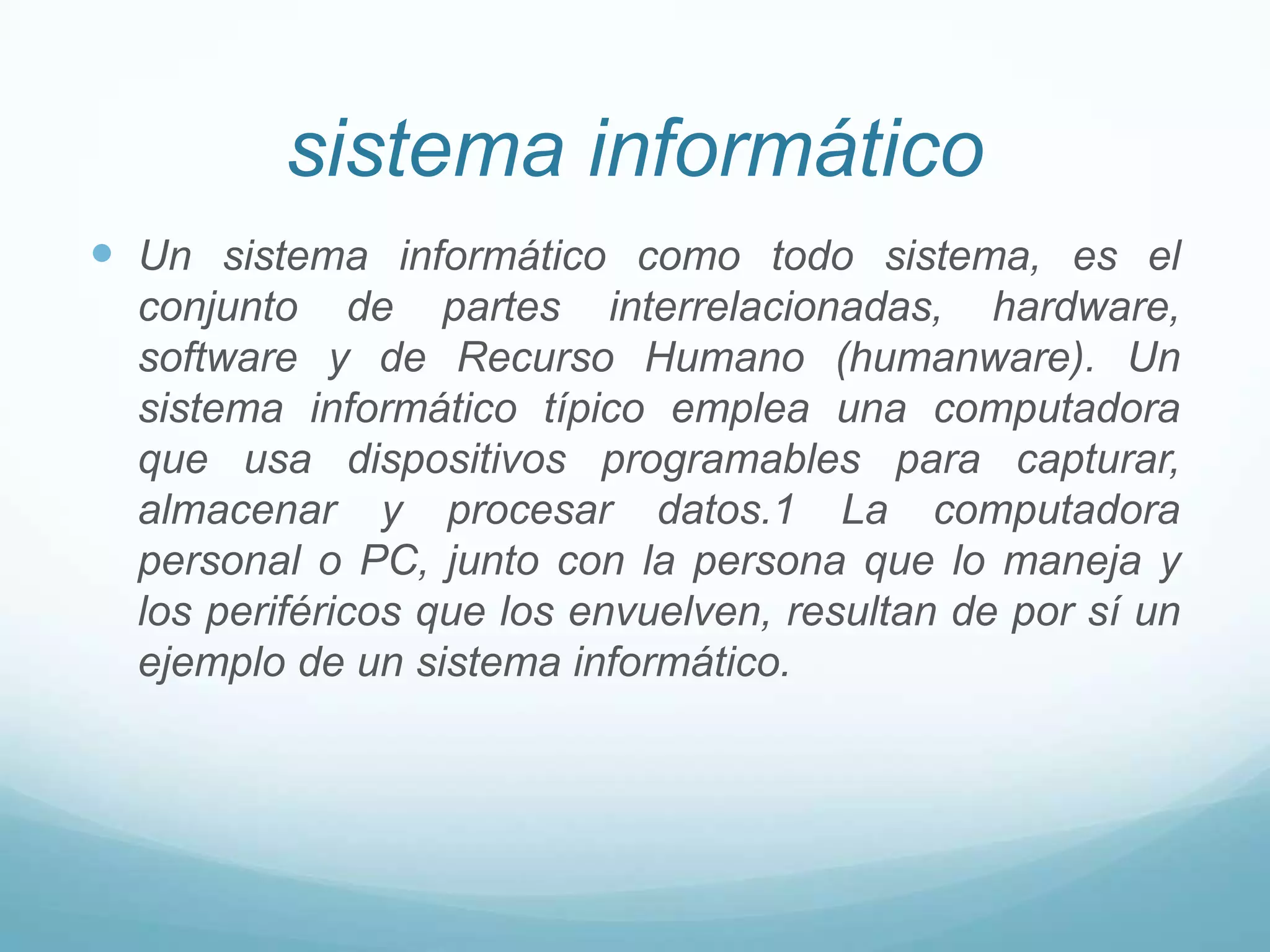 sistema informático Un sistema informático como todo sistema, es el conjunto de partes interrelacionadas, hardware, software y de Recurso Humano (humanware). Un sistema informático típico emplea una computadora que usa dispositivos programables para capturar, almacenar y procesar datos.1 La computadora personal o PC, junto con la persona que lo maneja y los periféricos que los envuelven, resultan de por sí un ejemplo de un sistema informático.