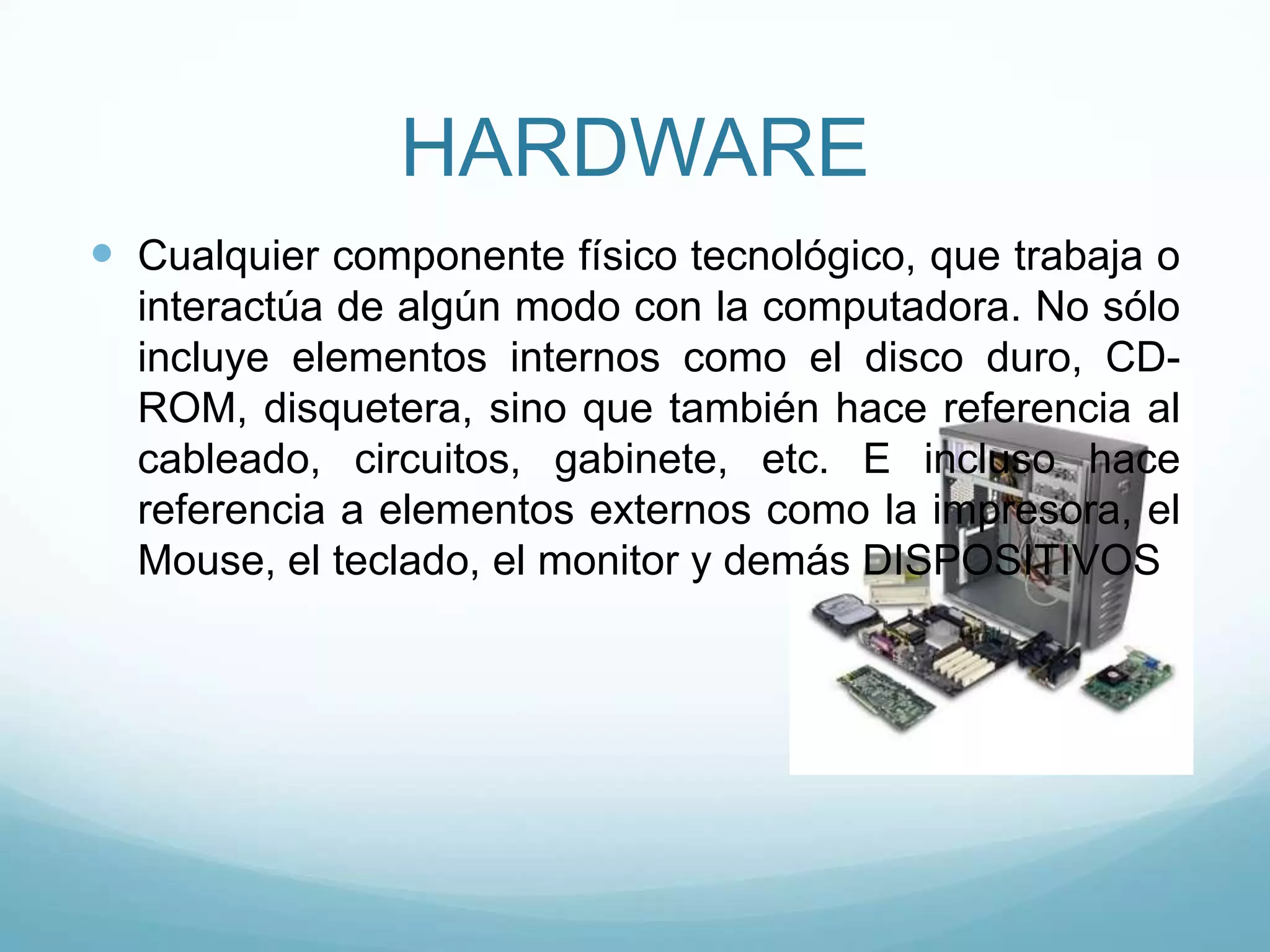 HARDWARECualquier componente físico tecnológico, que trabaja o interactúa de algún modo con la computadora. No sólo incluye elementos internos como el disco duro, CD-ROM, disquetera, sino que también hace referencia al cableado, circuitos, gabinete, etc. E incluso hace referencia a elementos externos como la impresora, el Mouse, el teclado, el monitor y demás DISPOSITIVOS