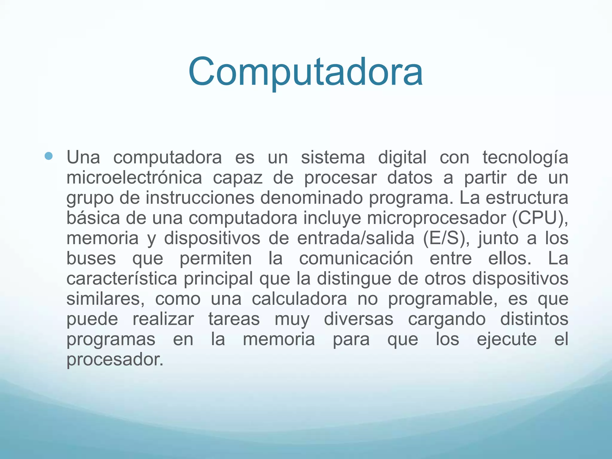 ComputadoraUna computadora es un sistema digital con tecnología microelectrónica capaz de procesar datos a partir de un grupo de instrucciones denominado programa. La estructura básica de una computadora incluye microprocesador (CPU), memoria y dispositivos de entrada/salida (E/S), junto a los buses que permiten la comunicación entre ellos. La característica principal que la distingue de otros dispositivos similares, como una calculadora no programable, es que puede realizar tareas muy diversas cargando distintos programas en la memoria para que los ejecute el procesador.