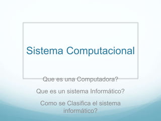 Sistema Computacional
Que es una Computadora?
Que es un sistema Informático?
Como se Clasifica el sistema
informático?
 