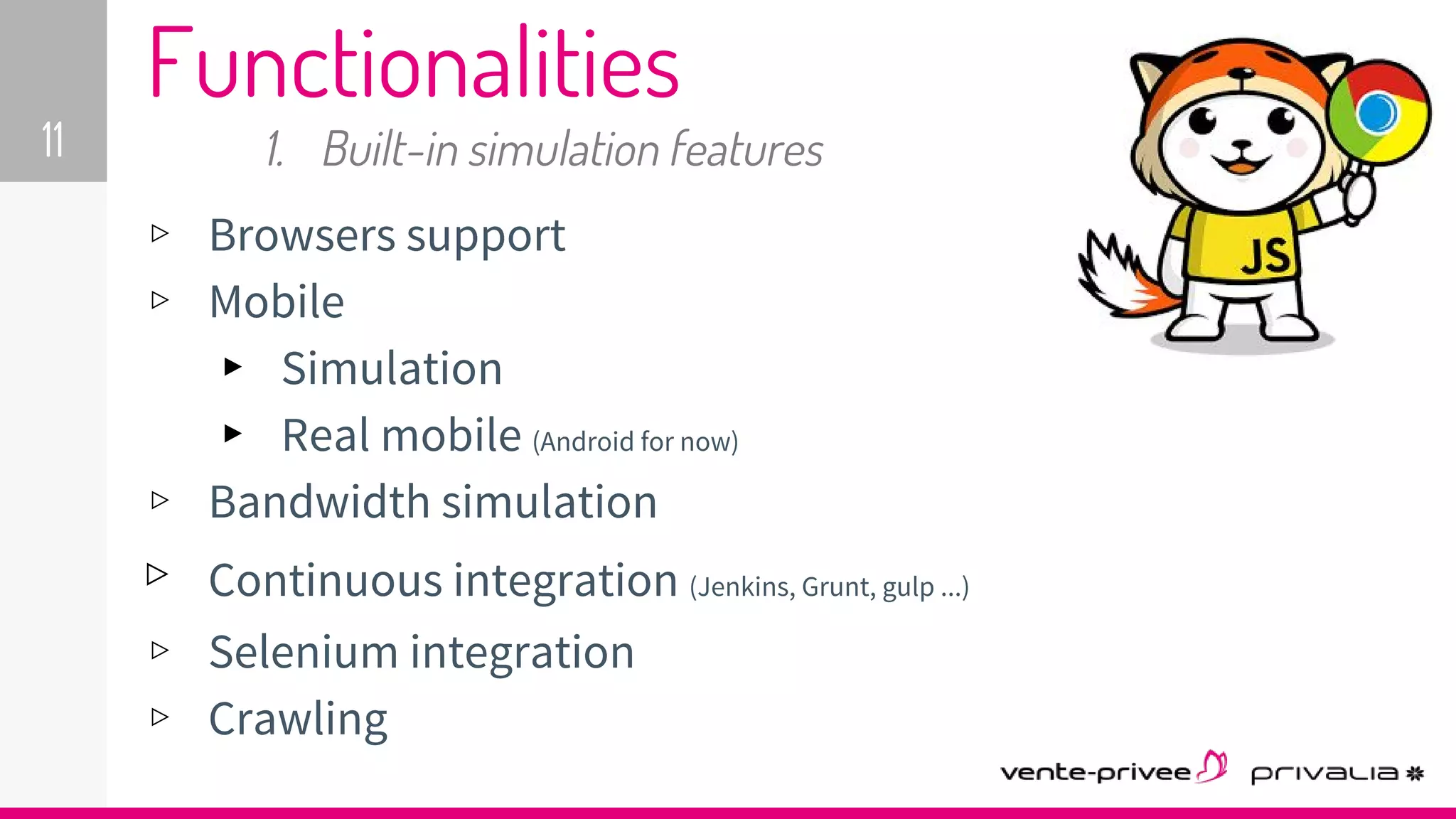 ▹ Browsers support
▹ Mobile
▸ Simulation
▸ Real mobile (Android for now)
▹ Bandwidth simulation
▹ Continuous integration (Jenkins, Grunt, gulp ...)
▹ Selenium integration
▹ Crawling
11
Functionalities
1. Built-in simulation features
 
