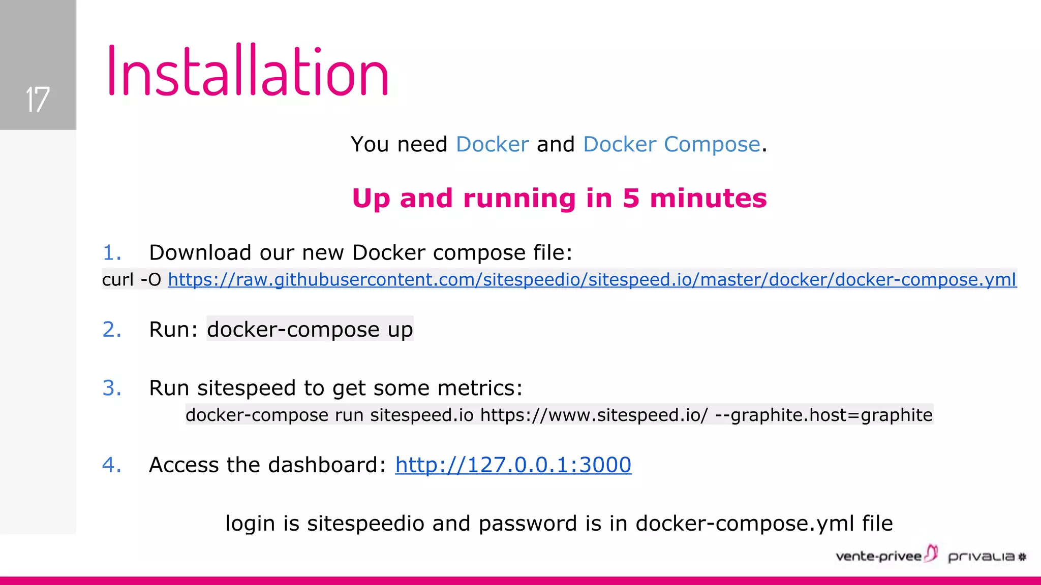 You need Docker and Docker Compose.
Up and running in 5 minutes
1. Download our new Docker compose file:
curl -O https://raw.githubusercontent.com/sitespeedio/sitespeed.io/master/docker/docker-compose.yml
2. Run: docker-compose up
3. Run sitespeed to get some metrics:
docker-compose run sitespeed.io https://www.sitespeed.io/ --graphite.host=graphite
4. Access the dashboard: http://127.0.0.1:3000
login is sitespeedio and password is in docker-compose.yml file
17 Installation
 