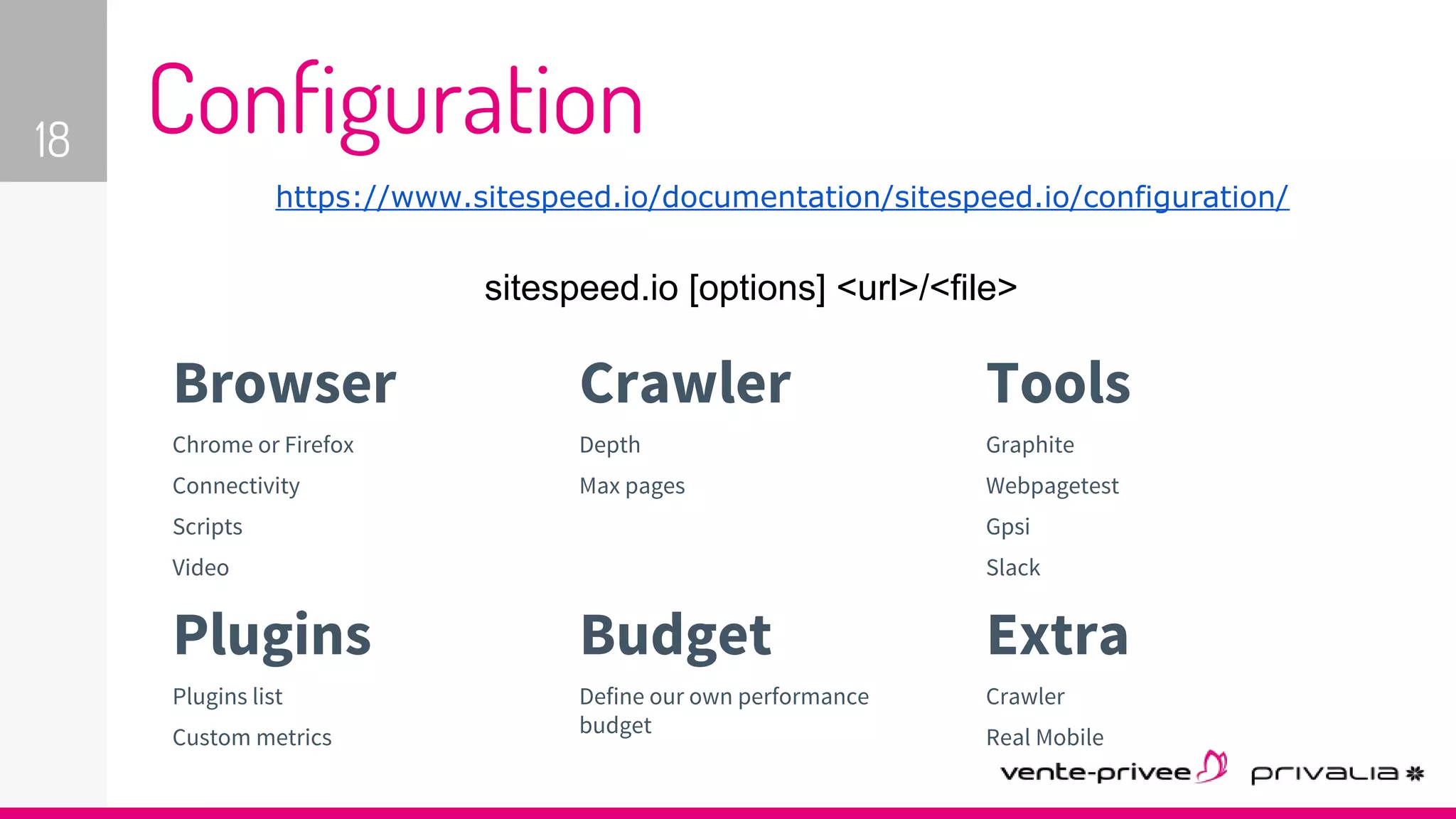 https://www.sitespeed.io/documentation/sitespeed.io/configuration/
18 Configuration
Browser
Chrome or Firefox
Connectivity
Scripts
Video
Crawler
Depth
Max pages
Tools
Graphite
Webpagetest
Gpsi
Slack
Plugins
Plugins list
Custom metrics
Budget
Define our own performance
budget
Extra
Crawler
Real Mobile
sitespeed.io [options] <url>/<file>
 