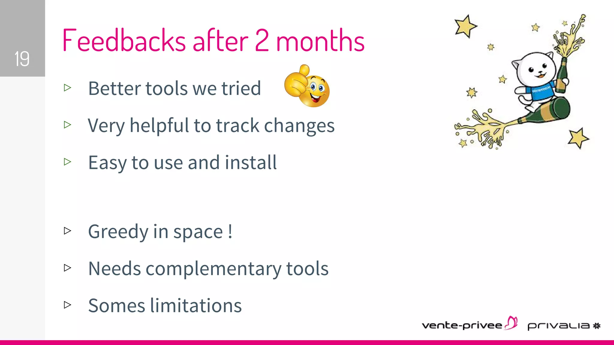 ▹ Better tools we tried
▹ Very helpful to track changes
▹ Easy to use and install
▹ Greedy in space !
▹ Needs complementary tools
▹ Somes limitations
19
Feedbacks after 2 months
 