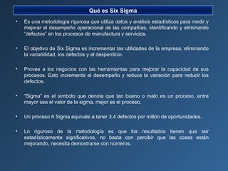 Es una metodología rigurosa que utiliza datos y análisis estadísticos para medir y mejorar el desempeño operacional de las compañías, identificando y eliminando “defectos” en los procesos de manufactura y servicios. El objetivo de Six Sigma es incrementar las utilidades de la empresa, eliminando la variabilidad, los defectos y el desperdicio. Provee a los negocios con las herramientas para mejorar la capacidad de sus procesos. Esto incrementa el desempeño y reduce la variación para reducir los defectos. “ Sigma” es el simbolo que denota que tan bueno o malo es un proceso, entre mayor sea el valor de la sigma, mejor es el proceso. Un proceso 6 Sigma equivale a tener 3.4 defectos por millón de oportunidades. Lo riguroso de la metodología es que los resultados tienen que ser estadísticamente significativos, no basta con percibir que las cosas están mejorando, necesita demostrarse con números. Qué es Six Sigma 