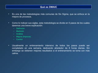 Es una de las metodologías más comunes de Six Sigma, que se enfoca en la mejora de procesos. Como lo indican sus siglas, esta metodología se divide en 5 pasos de los cuales daremos una breve explicación: Definición Medición Análisis Mejora (Improve) Control Usualmente un entrenamiento intensivo de todos los pasos puede ser completado en una semana, dedicando alrededor de 8 horas diarias. Sin embargo se obtienen mejores resultados si el entrenamiento se toma con más calma. Qué es DMAIC 