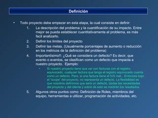Definición Todo proyecto debe empezar en esta etapa, la cual consiste en definir: La descripción del problema y la cuantificación de su impacto. Entre mejor se pueda establecer cuantitativamente el problema, es más facil analizarlo. Definir los limites del proyecto Definir las metas. (Usualmente porcentajes de aumento o reducción en los métricos de la definición del problema) Importantísimo!!: ¿Qué se considera un defecto? Es decir, que evento o eventos, se clasifican como un defecto que impacta a nuestro proyecto.  Ejemplo: Si nuestro proyecto tiene que ver con facturas con el registro equivocado, cualquier factura que tenga el registro equivocado cuenta como un defecto. Pero, si una factura tiene el IVA mal... Entonces bajo el “scope” del proyecto, no representa un defecto. La flexibilidad es que nosotros definimos que será un defecto, dadas las necesidades del proyecto y del cliente y sobre de esto se medirán los resultados. Algunos otros puntos como: Definición de Roles, miembros del equipo, herramientas a utilizar, programación de actividades, etc. 