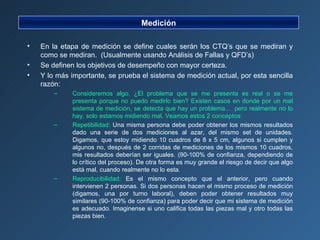 Medición En la etapa de medición se define cuales serán los CTQ’s que se mediran y como se mediran.  (Usualmente usando Análisis de Fallas y QFD’s) Se definen los objetivos de desempeño con mayor certeza. Y lo más importante, se prueba el sistema de medición actual, por esta sencilla razón: Consideremos algo. ¿El problema que se me presenta es real o se me presenta porque no puedo medirlo bien? Existen casos en donde por un mal sistema de medición, se detecta que hay un problema...  pero realmente no lo hay, solo estamos midiendo mal. Veamos estos 2 conceptos: Repetibilidad:  Una misma persona debe poder obtener los mismos resultados dado una serie de dos mediciones al azar, del mismo set de unidades. Digamos, que estoy midiendo 10 cuadros de 8 x 5 cm, algunos si cumplen y algunos no, después de 2 corridas de mediciones de los mismos 10 cuadros, mis resultados deberían ser iguales. (90-100% de confianza, dependiendo de lo crítico del proceso). De otra forma es muy grande el riesgo de decir que algo está mal, cuando realmente no lo esta. Reproducibilidad:  Es el mismo concepto que el anterior, pero cuando intervienen 2 personas. Si dos personas hacen el mismo proceso de medición (digamos, una por turno laboral), deben poder obtener resultados muy similares (90-100% de confianza) para poder decir que mi sistema de medición es adecuado. Imaginense si uno califica todas las piezas mal y otro todas las piezas bien. 