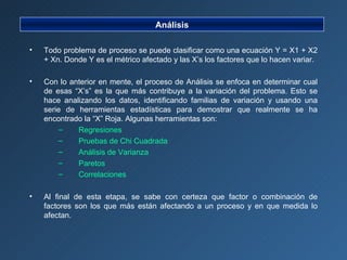 Análisis Todo problema de proceso se puede clasificar como una ecuación Y = X1 + X2 + Xn. Donde Y es el métrico afectado y las X’s los factores que lo hacen variar. Con lo anterior en mente, el proceso de Análisis se enfoca en determinar cual de esas “X’s” es la que más contribuye a la variación del problema. Esto se hace analizando los datos, identificando familias de variación y usando una serie de herramientas estadísticas para demostrar que realmente se ha encontrado la “X” Roja. Algunas herramientas son: Regresiones Pruebas de Chi Cuadrada Análisis de Varianza Paretos Correlaciones Al final de esta etapa, se sabe con certeza que factor o combinación de factores son los que más están afectando a un proceso y en que medida lo afectan. 