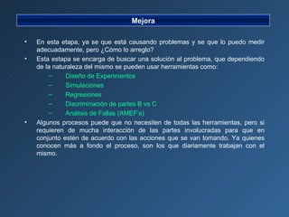 Mejora En esta etapa, ya se que está causando problemas y se que lo puedo medir adecuadamente, pero ¿Cómo lo arreglo? Esta estapa se encarga de buscar una solución al problema, que dependiendo de la naturaleza del mismo se pueden usar herramientas como: Diseño de Experimentos Simulaciones Regresiones Discriminación de partes B vs C Análisis de Fallas (AMEF’s) Algunos procesos puede que no necesiten de todas las herramientas, pero si requieren de mucha interacción de las partes involucradas para que en conjunto estén de acuerdo con las acciones que se van tomando. Ya quienes conocen más a fondo el proceso, son los que diariamente trabajan con el mismo. 