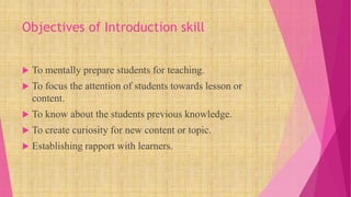 Objectives of Introduction skill
 To mentally prepare students for teaching.
 To focus the attention of students towards lesson or
content.
 To know about the students previous knowledge.
 To create curiosity for new content or topic.
 Establishing rapport with learners.
 