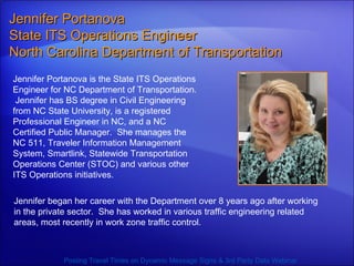 Jennifer Portanova is the State ITS Operations Engineer for NC Department of Transportation.  Jennifer has BS degree in Civil Engineering from NC State University, is a registered Professional Engineer in NC, and a NC Certified Public Manager.  She manages the NC 511, Traveler Information Management System, Smartlink, Statewide Transportation Operations Center (STOC) and various other ITS Operations initiatives.  Jennifer Portanova  State ITS Operations Engineer  North Carolina Department of Transportation Posting Travel Times on Dynamic Message Signs & 3rd Party Data Webinar Jennifer began her career with the Department over 8 years ago after working in the private sector.  She has worked in various traffic engineering related areas, most recently in work zone traffic control. 