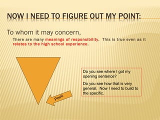 To whom it may concern, There are many  meanings of responsibility .  This is true even as it  relates to the high school experience . Point Do you see where I got my opening sentence? Do you see how that is very general.  Now I need to build to the specific. 