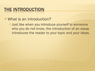 What is an introduction? Just like when you introduce yourself to someone who you do not know, the introduction of an essay introduces the reader to your topic and your ideas. 