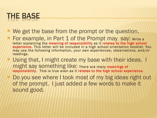 We get the base from the prompt or the question. For example, in Part 1 of the Prompt may  say:  Write a letter explaining the  meaning of responsibility  as it  relates to the high school experience . This letter will be included in a high school orientation booklet. You may use the following information, your own experiences, observations, and/or readings. Using that, I might create my base with their ideas.  I might say something like:  There are many  meanings of responsibility .  This is true even as it  relates to the high school experience . Do you see where I took most of my big ideas right out of the prompt.  I just added a few words to make it sound good. 