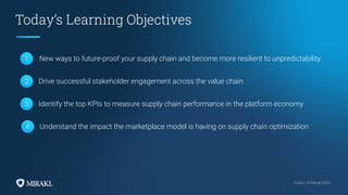 Public | © Mirakl 2022
Public | © Mirakl 2022
Today’s Learning Objectives
1 New ways to future-proof your supply chain and become more resilient to unpredictability
Drive successful stakeholder engagement across the value chain
2
Identify the top KPIs to measure supply chain performance in the platform economy
3
Understand the impact the marketplace model is having on supply chain optimization
4
 